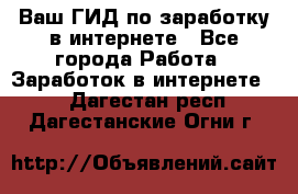 Ваш ГИД по заработку в интернете - Все города Работа » Заработок в интернете   . Дагестан респ.,Дагестанские Огни г.